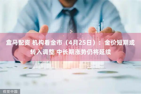盒马配资 机构看金市（4月25日）：金价短期或转入调整 中长期涨势仍将延续