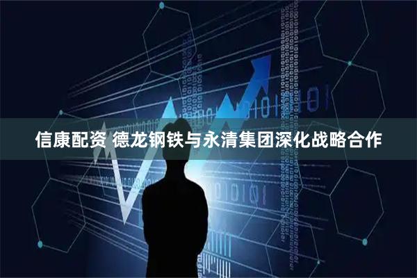 信康配资 德龙钢铁与永清集团深化战略合作
