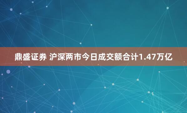 鼎盛证券 沪深两市今日成交额合计1.47万亿