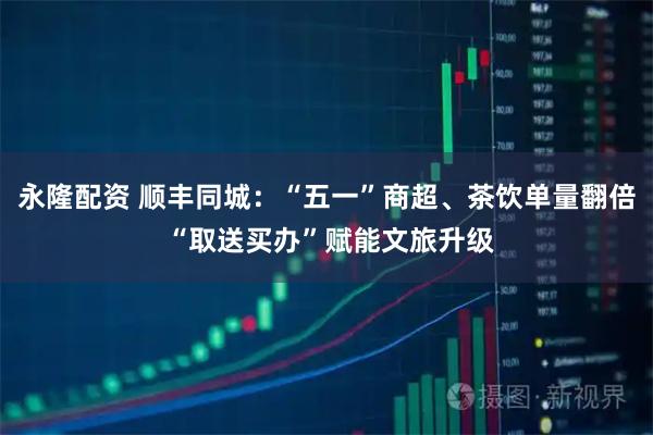 永隆配资 顺丰同城:“五一”商超、茶饮单量翻倍 “取送买办”赋能文旅升级