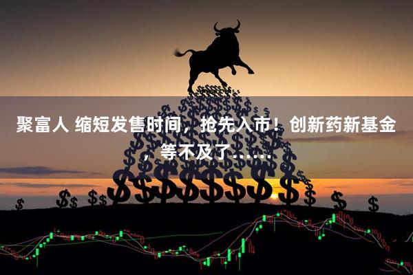 聚富人 缩短发售时间,抢先入市!创新药新基金,等不及了……
