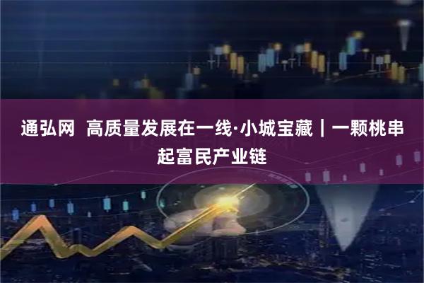 通弘网 高质量发展在一线·小城宝藏|一颗桃串起富民产业链