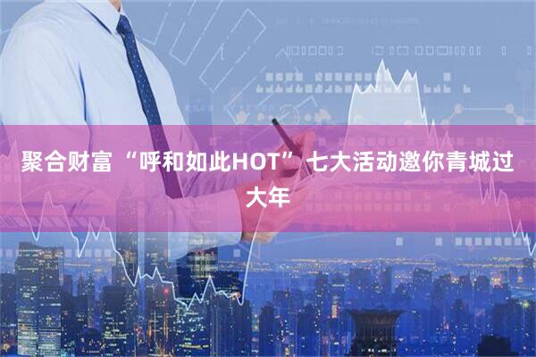 聚合财富 “呼和如此HOT” 七大活动邀你青城过大年
