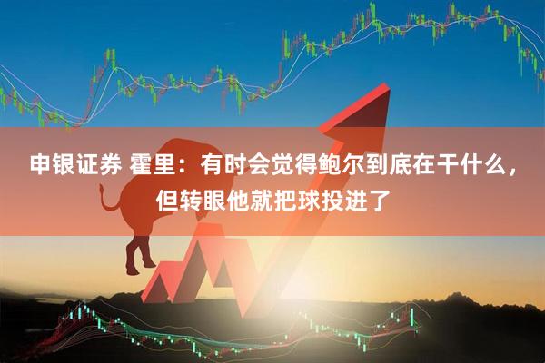 申银证券 霍里：有时会觉得鲍尔到底在干什么，但转眼他就把球投进了