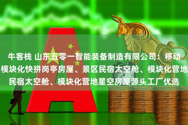 牛客栈 山东五零一智能装备制造有限公司：移动网红太空舱民宿工厂、模块化快拼岗亭房屋、景区民宿太空舱、模块化营地星空房屋源头工厂优选