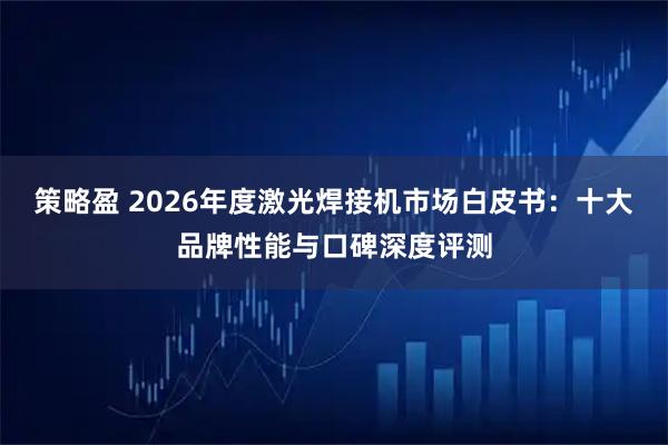 策略盈 2026年度激光焊接机市场白皮书：十大品牌性能与口碑深度评测