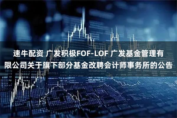 速牛配资 广发积极FOF-LOF 广发基金管理有限公司关于旗下部分基金改聘会计师事务所的公告