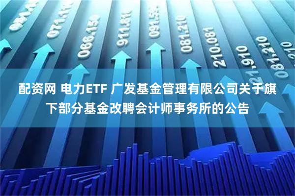 配资网 电力ETF 广发基金管理有限公司关于旗下部分基金改聘会计师事务所的公告