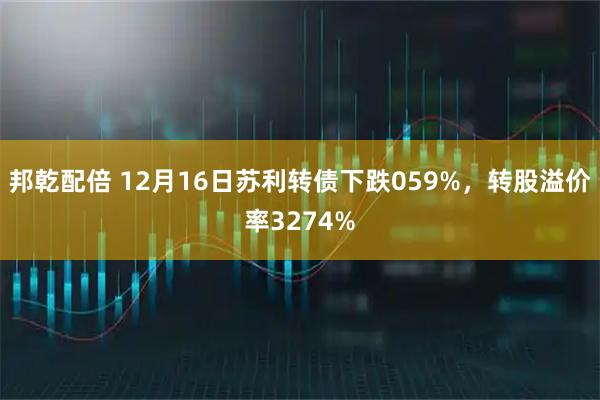邦乾配倍 12月16日苏利转债下跌059%，转股溢价率3274%