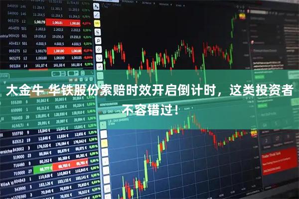 大金牛 华铁股份索赔时效开启倒计时，这类投资者不容错过！