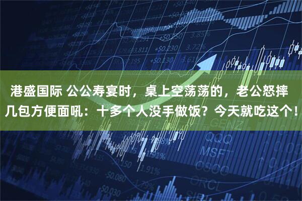 港盛国际 公公寿宴时，桌上空荡荡的，老公怒摔 几包方便面吼：十多个人没手做饭？今天就吃这个！