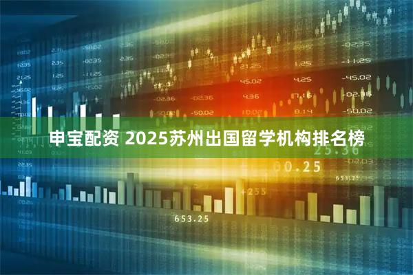 申宝配资 2025苏州出国留学机构排名榜