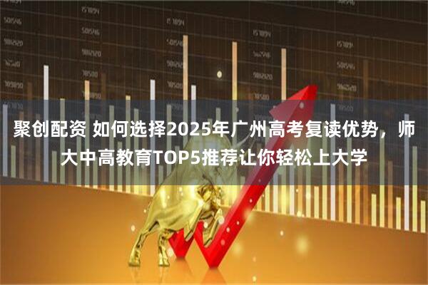 聚创配资 如何选择2025年广州高考复读优势，师大中高教育TOP5推荐让你轻松上大学