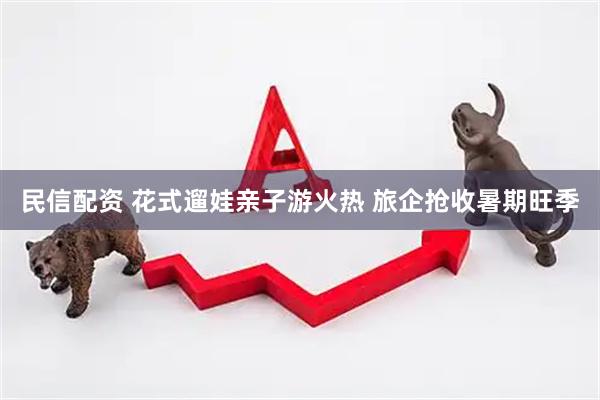 民信配资 花式遛娃亲子游火热 旅企抢收暑期旺季