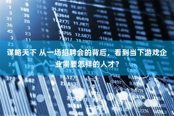 谋略天下 从一场招聘会的背后，看到当下游戏企业需要怎样的人才？