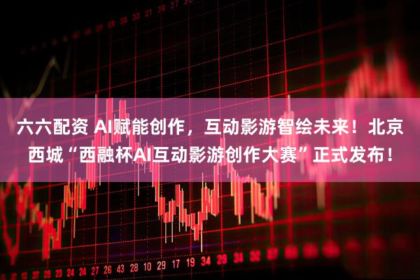 六六配资 AI赋能创作，互动影游智绘未来！北京西城“西融杯AI互动影游创作大赛”正式发布！