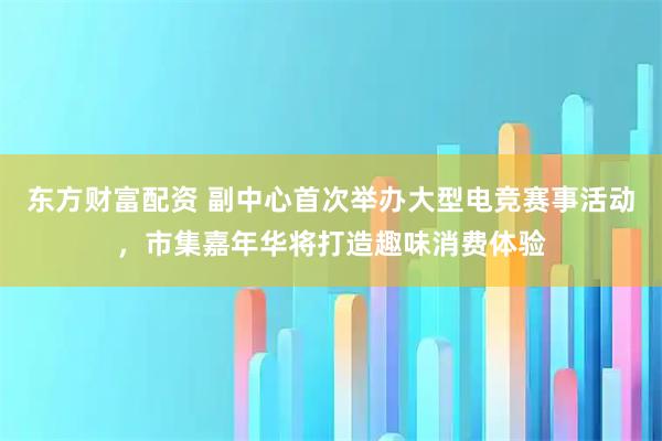 东方财富配资 副中心首次举办大型电竞赛事活动，市集嘉年华将打造趣味消费体验