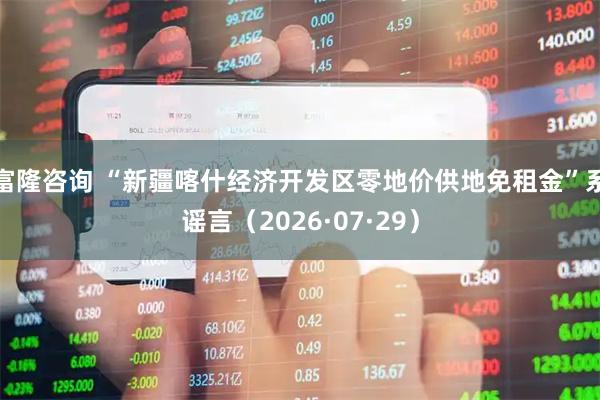 富隆咨询 “新疆喀什经济开发区零地价供地免租金”系谣言（2026·07·29）