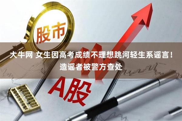 大牛网 女生因高考成绩不理想跳河轻生系谣言！造谣者被警方查处