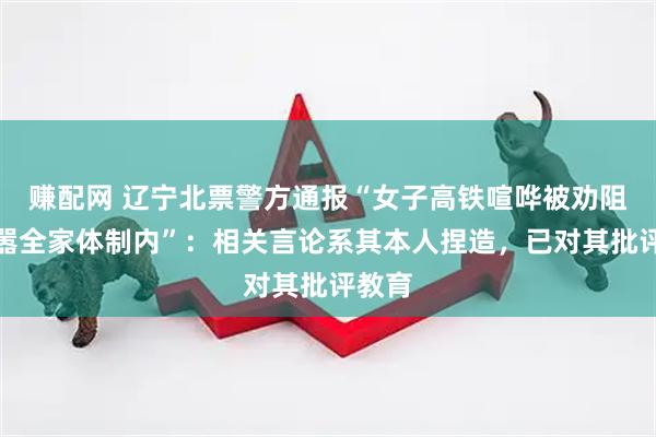 赚配网 辽宁北票警方通报“女子高铁喧哗被劝阻后叫嚣全家体制内”：相关言论系其本人捏造，已对其批评教育